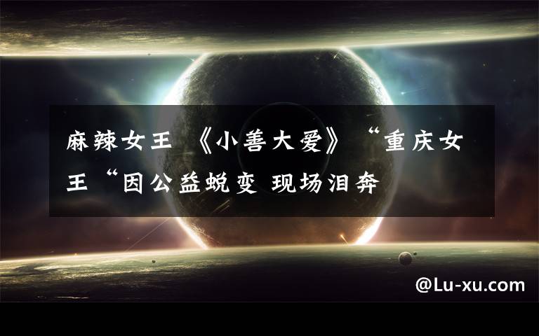 麻辣女王 《小善大爱》“重庆女王“因公益蜕变 现场泪奔