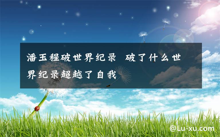 潘玉程破世界纪录 破了什么世界纪录超越了自我