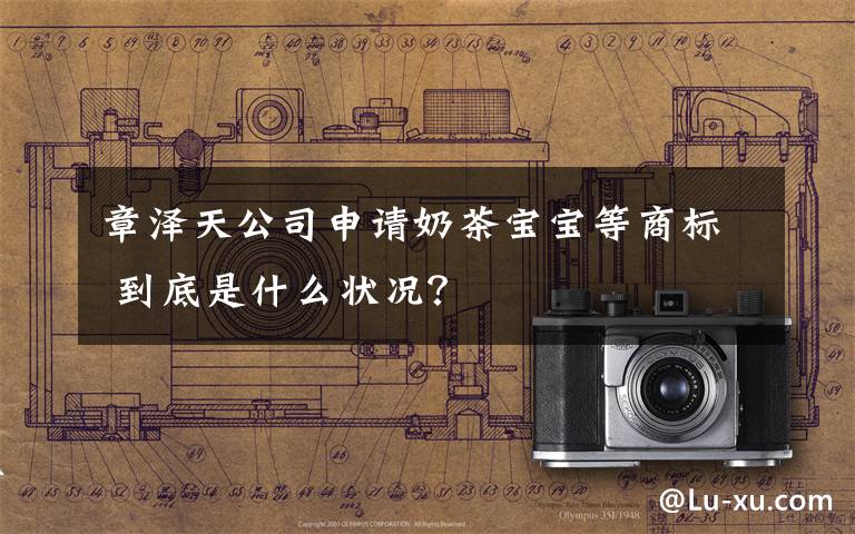 章泽天公司申请奶茶宝宝等商标 到底是什么状况?