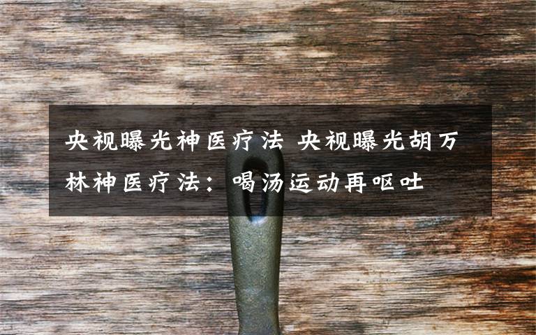 央视曝光神医疗法 央视曝光胡万林神医疗法:喝汤运动再呕吐