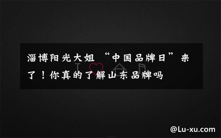 淄博阳光大姐 “中国品牌日”来了!你真的了解山东品牌吗