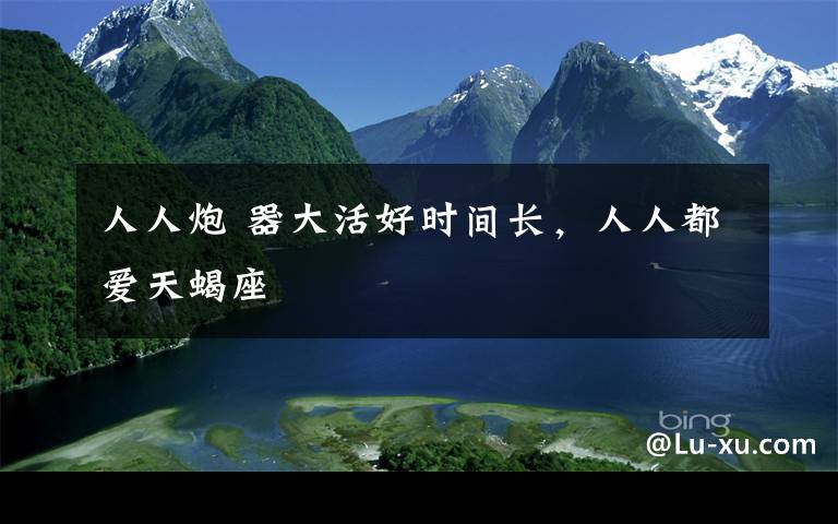 人人炮 器大活好时间长,人人都爱天蝎座