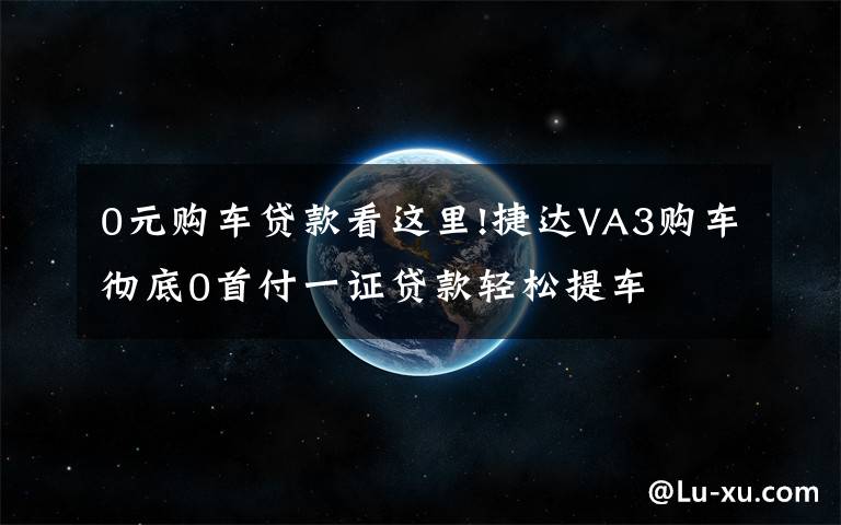 0元购车贷款看这里!捷达VA3购车彻底0首付一证贷款轻松提车