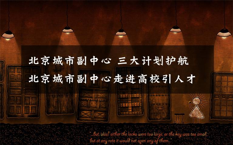 北京城市副中心 三大计划护航 北京城市副中心走进高校引人才