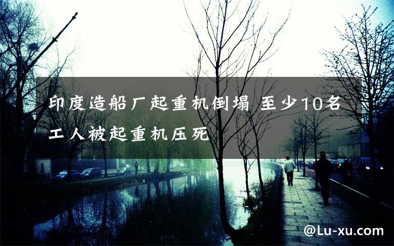 印度造船厂起重机倒塌 至少10名工人被起重机压死