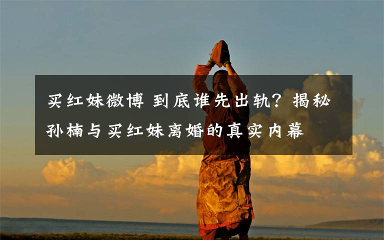 买红妹微博 到底谁先出轨？揭秘孙楠与买红妹离婚的真实内幕