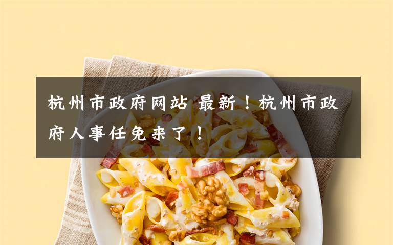 杭州市政府网站 最新！杭州市政府人事任免来了！