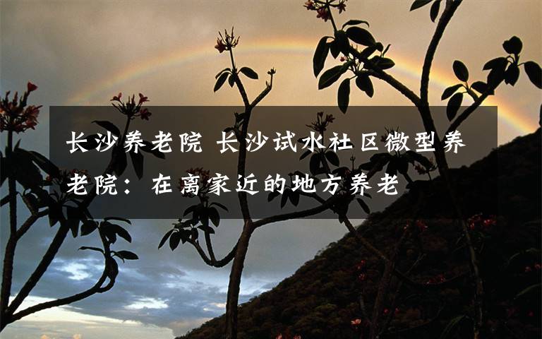 长沙养老院 长沙试水社区微型养老院:在离家近的地方养老