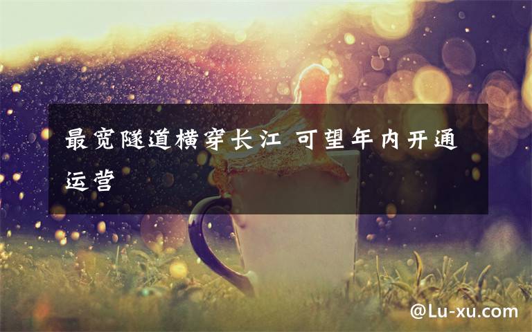 最宽隧道横穿长江 可望年内开通运营