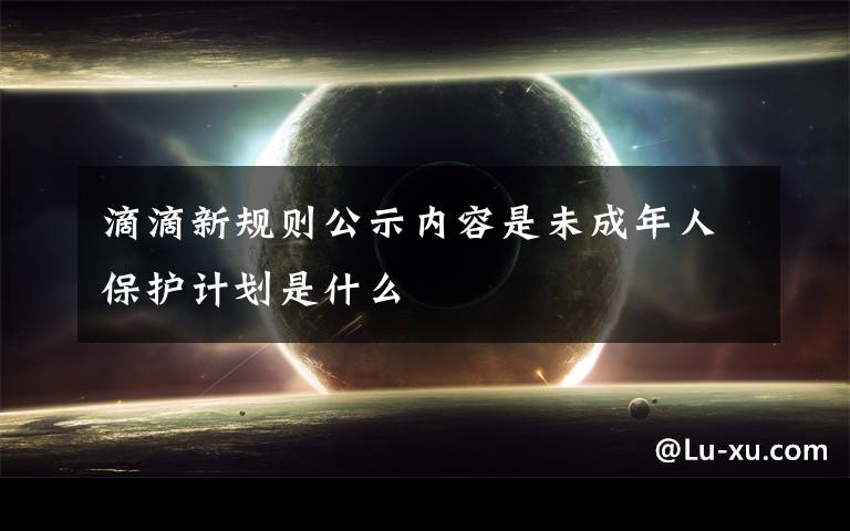 滴滴新规则公示内容是未成年人保护计划是什么