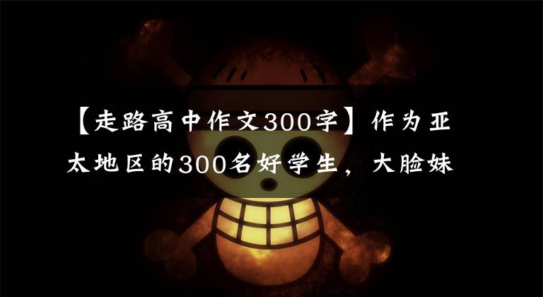 【走路高中作文300字】作为亚太地区的300名好学生，大脸妹子走路都是装腔作势，这个可乐坏人。