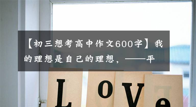 【初三想考高中作文600字】我的理想是自己的理想,——平遥,初高岛一中,初二,屹立不倒。