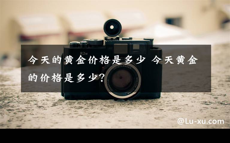 今天的黄金价格是多少 今天黄金的价格是多少?
