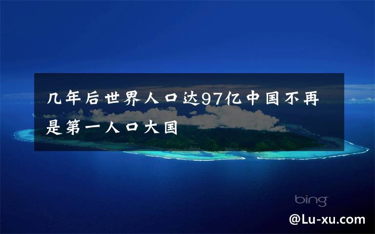 几年后世界人口达97亿中国不再是第一人口大国