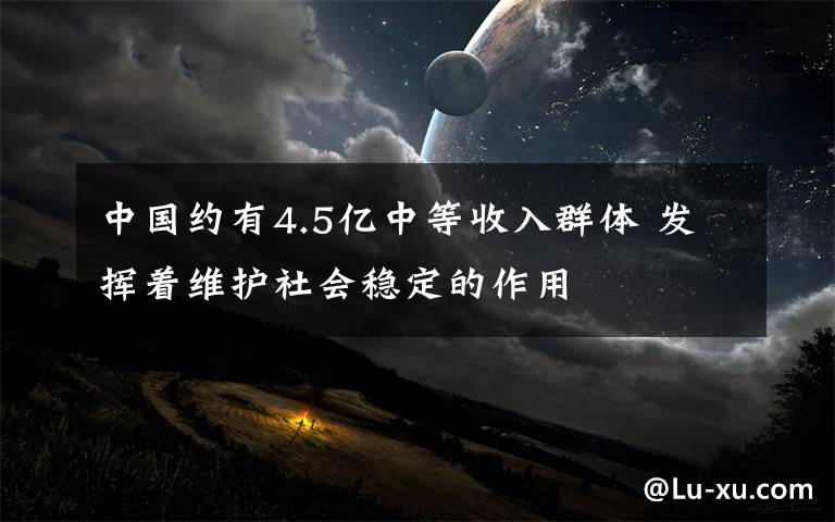 中国约有4.5亿中等收入群体 发挥着维护社会稳定的作用
