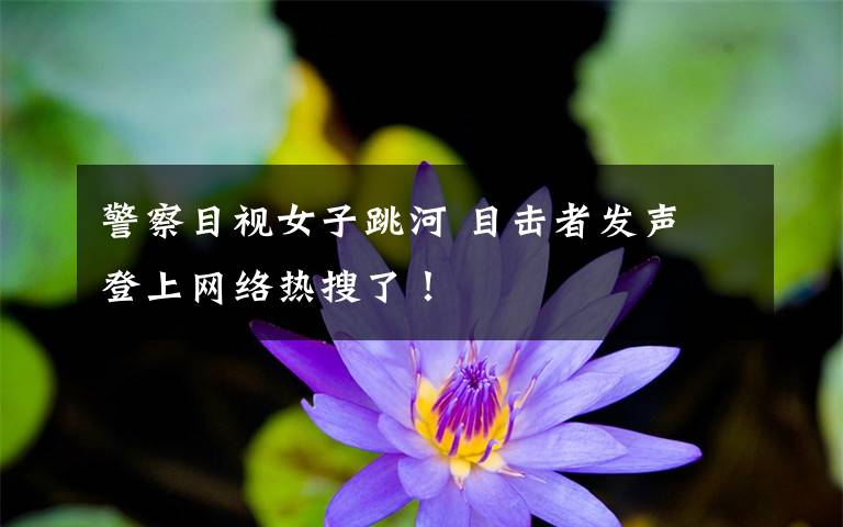 警察目视女子跳河 目击者发声 登上网络热搜了！