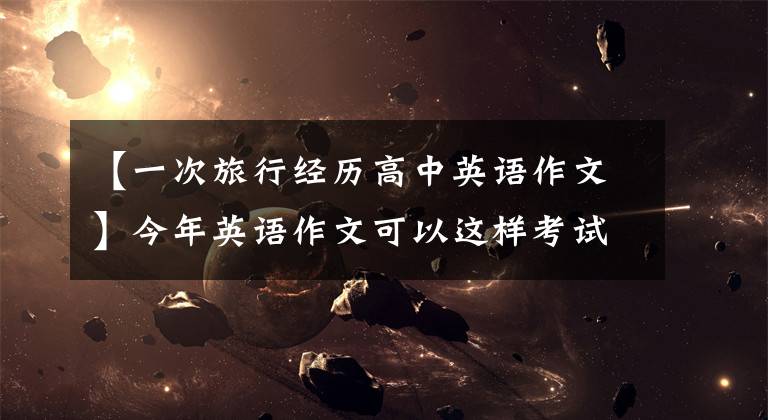 【一次旅行经历高中英语作文】今年英语作文可以这样考试!新冠传染病,传统文化。请收藏25篇范文