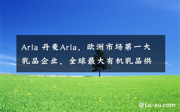 Arla 丹麦Arla,欧洲市场第一大乳品企业,全球最大有机乳品供应商。