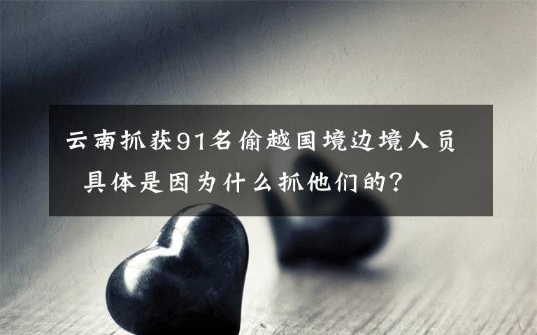 云南抓获91名偷越国境边境人员  具体是因为什么抓他们的？