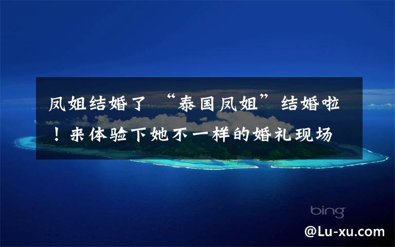 凤姐结婚了 “泰国凤姐”结婚啦!来体验下她不一样的婚礼现场和“帅气”新郎