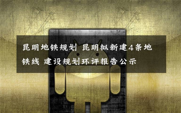 昆明地铁规划 昆明拟新建4条地铁线 建设规划环评报告公示