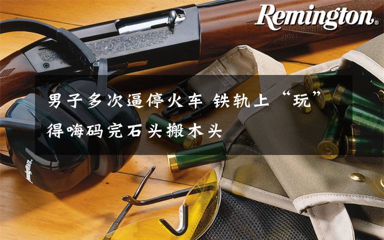 男子多次逼停火车 铁轨上“玩”得嗨码完石头搬木头