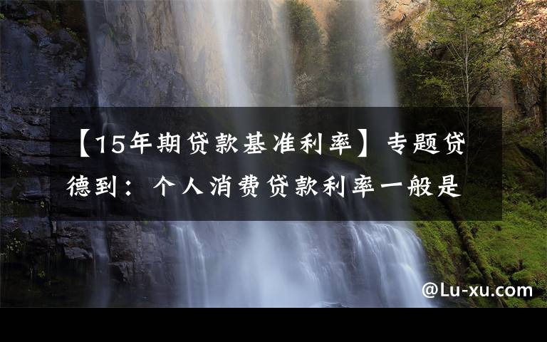 【15年期贷款基准利率】专题贷德到：个人消费贷款利率一般是多少，如何计算？