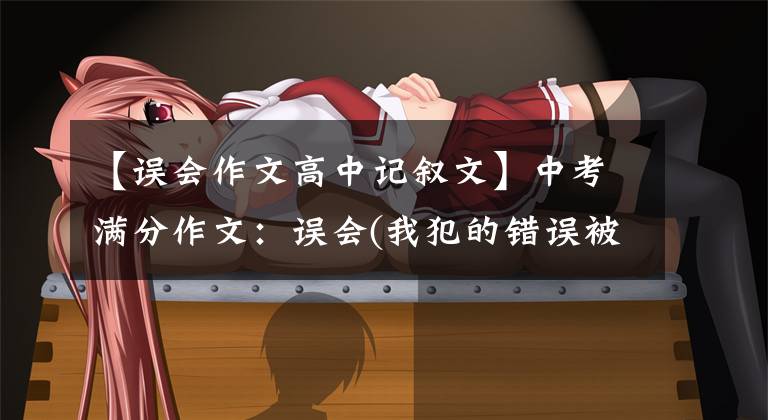 【误会作文高中记叙文】中考满分作文:误会(我犯的错误被认为是美丽的误会)