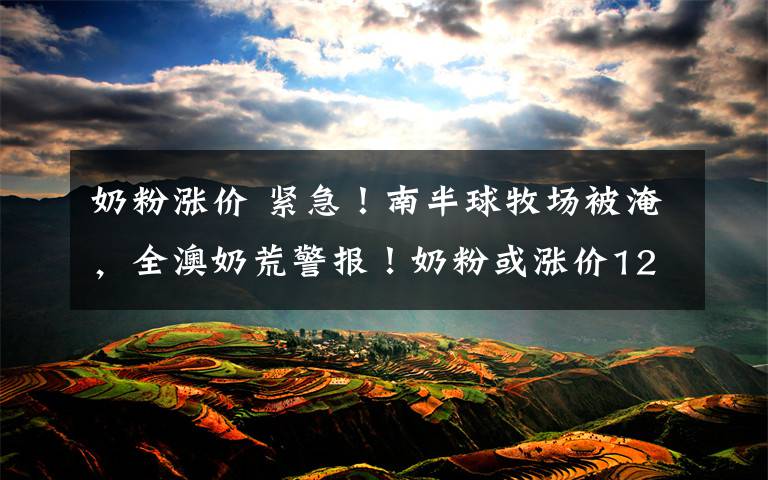 奶粉涨价 紧急!南半球牧场被淹,全澳奶荒警报!奶粉或涨价12%,且一罐难求!上一波奶荒还没过去,新的囤奶大战又
