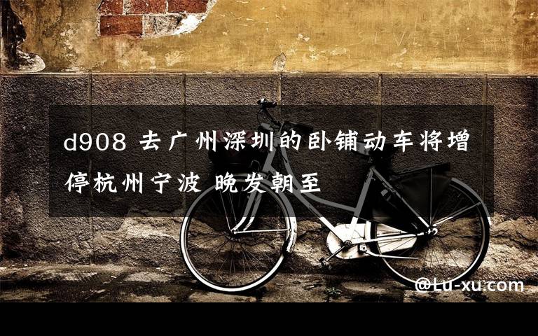 d908 去广州深圳的卧铺动车将增停杭州宁波 晚发朝至