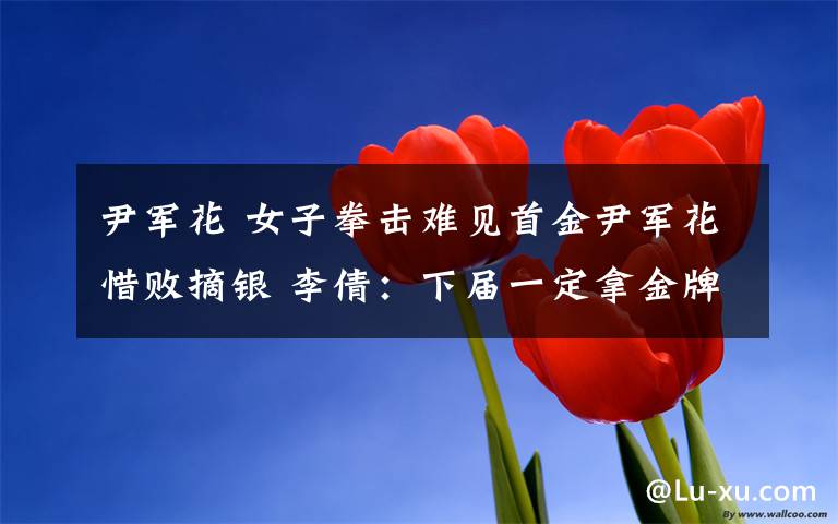 尹军花 女子拳击难见首金尹军花惜败摘银 李倩:下届一定拿金牌