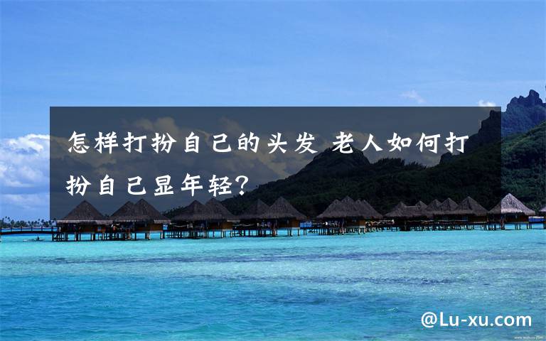 怎样打扮自己的头发 老人如何打扮自己显年轻?