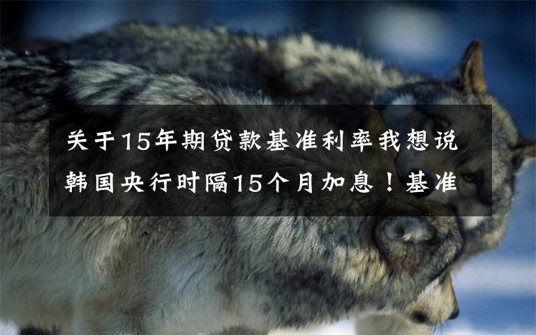 关于15年期贷款基准利率我想说韩国央行时隔15个月加息!基准利率从0.5%上调至0.75%