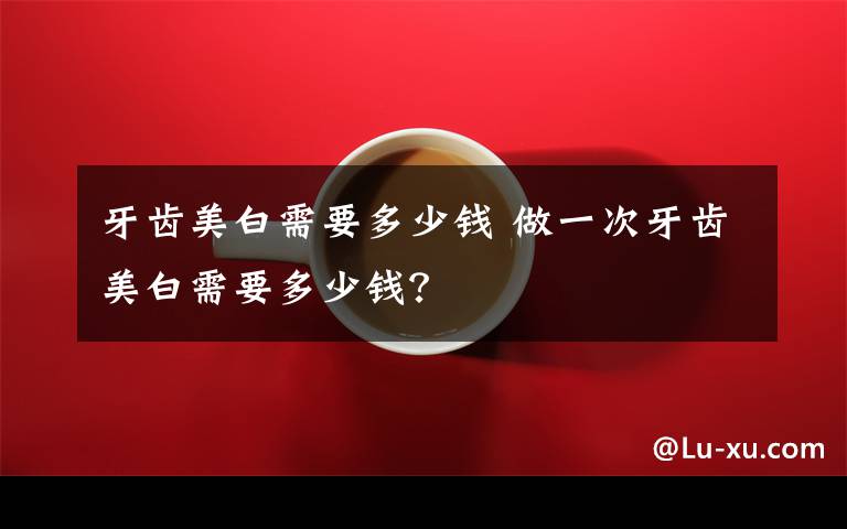 牙齿美白需要多少钱 做一次牙齿美白需要多少钱?