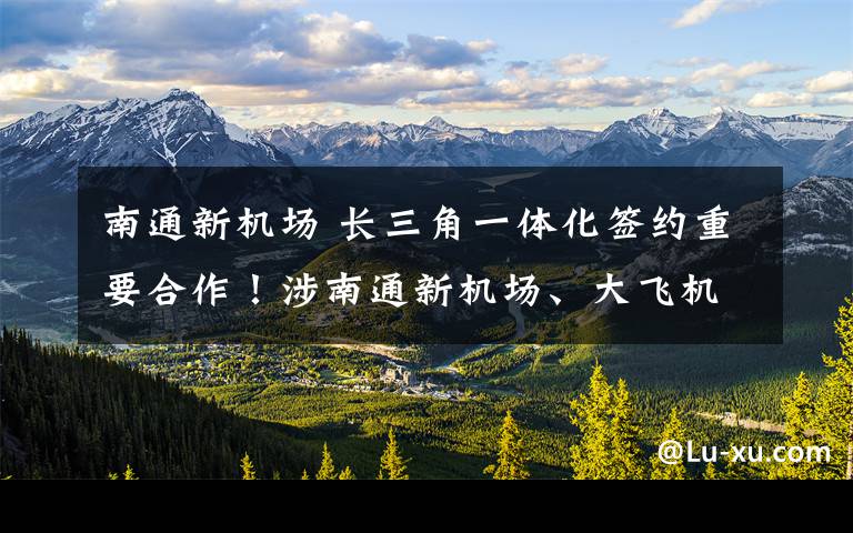 南通新机场 长三角一体化签约重要合作！涉南通新机场、大飞机制造、量子通信等19项大事