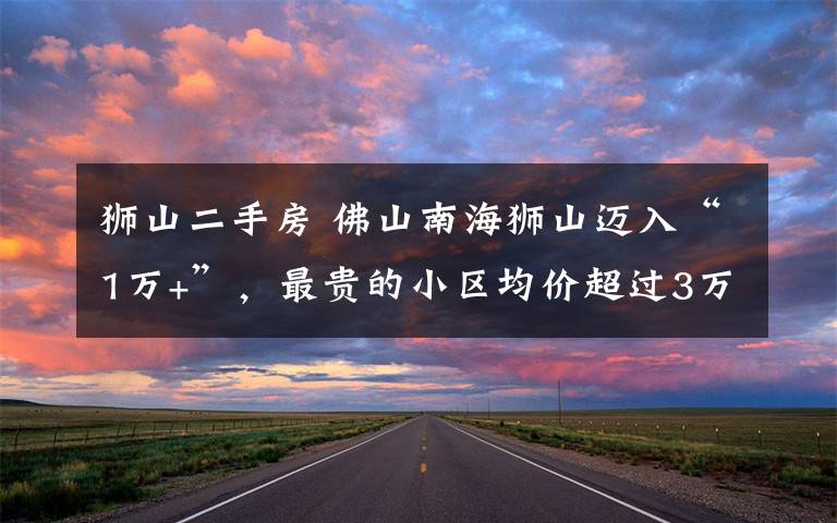 狮山二手房 佛山南海狮山迈入“1万+”，最贵的小区均价超过3万/平