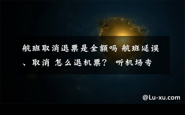 航班取消退票是全额吗 航班延误、取消 怎么退机票? 听机场专业人士说说