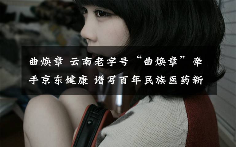 曲焕章 云南老字号“曲焕章”牵手京东健康 谱写百年民族医药新篇章