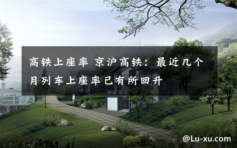 高铁上座率 京沪高铁:最近几个月列车上座率已有所回升