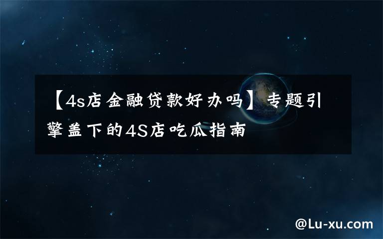 【4s店金融贷款好办吗】专题引擎盖下的4S店吃瓜指南