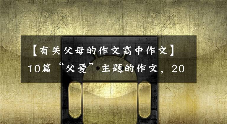 【有关父母的作文高中作文】10篇“父爱”主题的作文，2022届考生收藏。