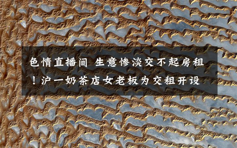 色情直播间 生意惨淡交不起房租！沪一奶茶店女老板为交租开设色情直播间被抓