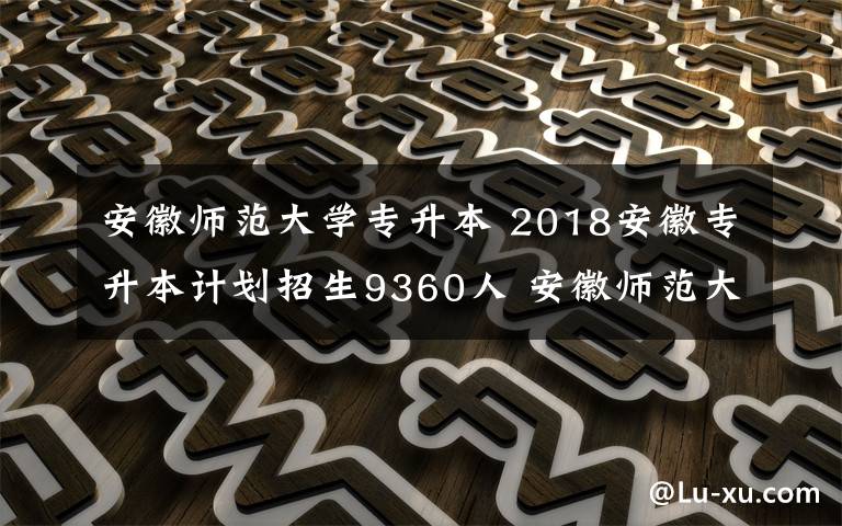 安徽师范大学专升本 2018安徽专升本计划招生9360人 安徽师范大学招750人人数最多
