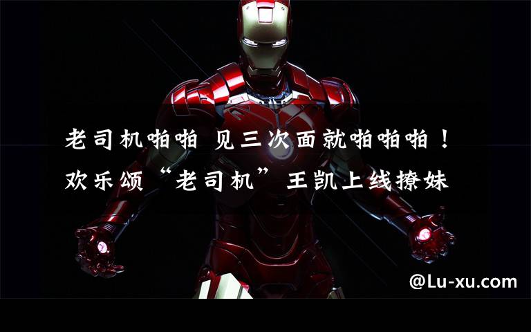 老司机啪啪 见三次面就啪啪啪!欢乐颂“老司机”王凯上线撩妹