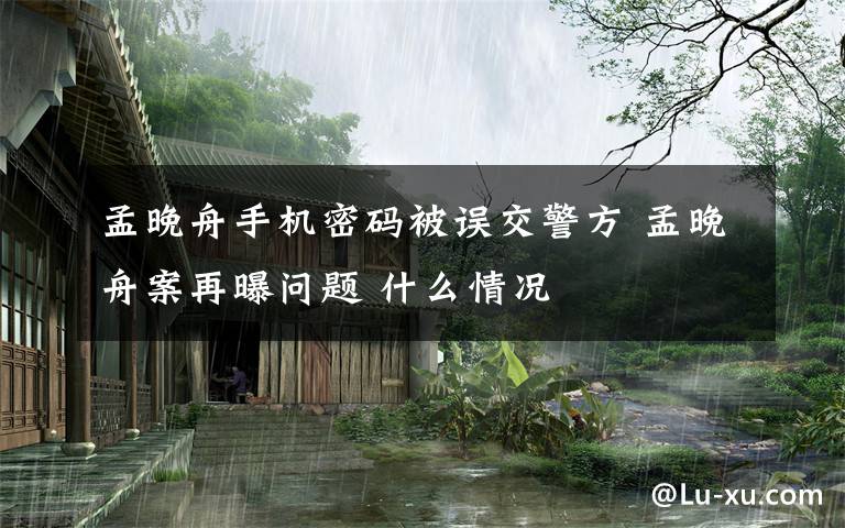 孟晚舟手机密码被误交警方 孟晚舟案再曝问题 什么情况