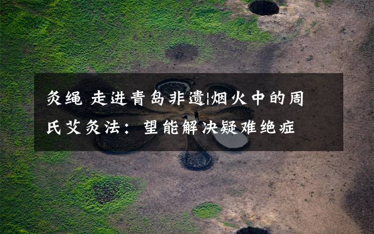 灸绳 走进青岛非遗|烟火中的周氏艾灸法:望能解决疑难绝症