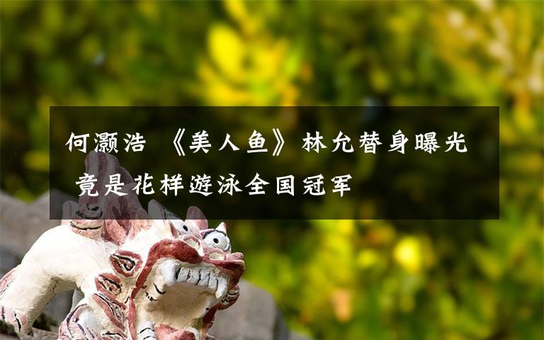 何灏浩 《美人鱼》林允替身曝光 竟是花样游泳全国冠军