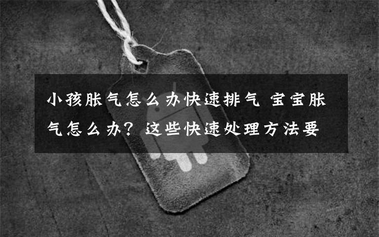 小孩胀气怎么办快速排气 宝宝胀气怎么办?这些快速处理方法要及时学会!