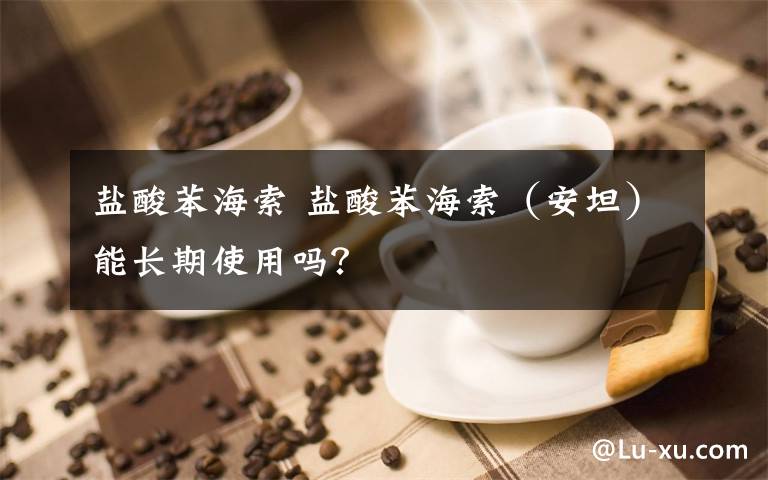 盐酸苯海索 盐酸苯海索(安坦)能长期使用吗?