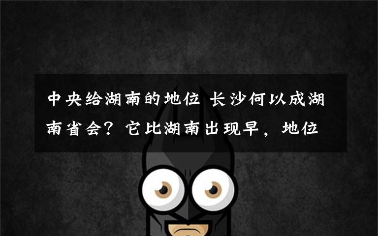 中央给湖南的地位 长沙何以成湖南省会?它比湖南出现早,地位曾被岳阳挑战